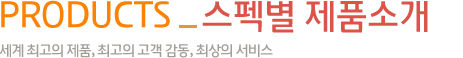 products_스펙별 제품소개-세계 최고의 제품, 최고의 고객 감동, 최상의 서비스